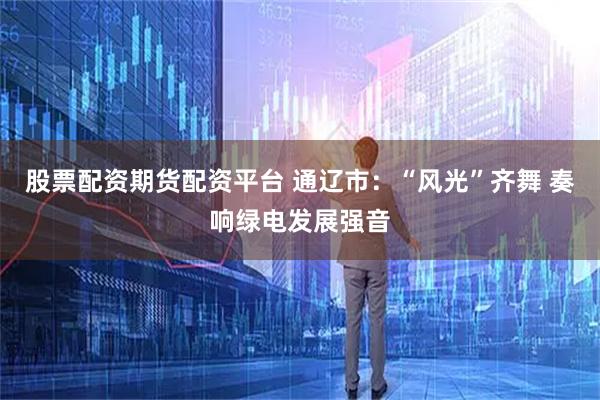 股票配資期貨配資平臺 通遼市：“風光”齊舞 奏響綠電發(fā)展強音